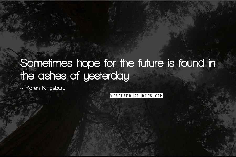 Karen Kingsbury Quotes: Sometimes hope for the future is found in the ashes of yesterday.