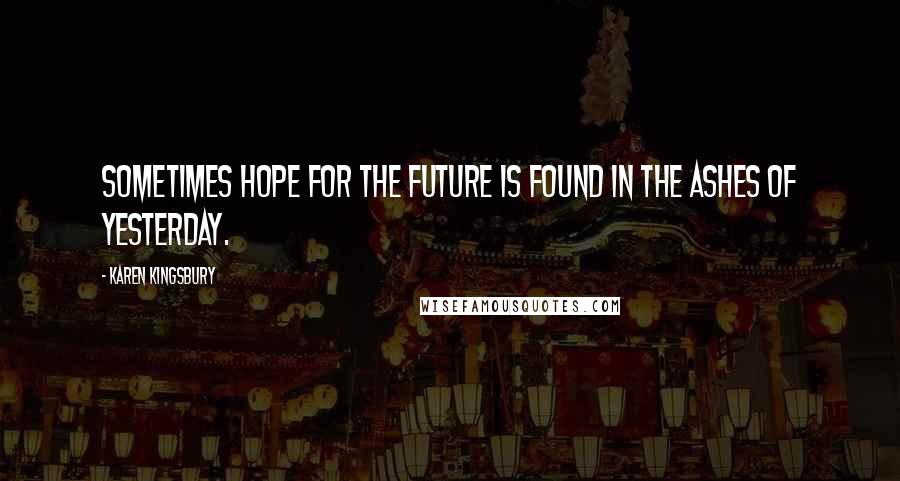 Karen Kingsbury Quotes: Sometimes hope for the future is found in the ashes of yesterday.