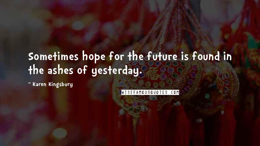 Karen Kingsbury Quotes: Sometimes hope for the future is found in the ashes of yesterday.