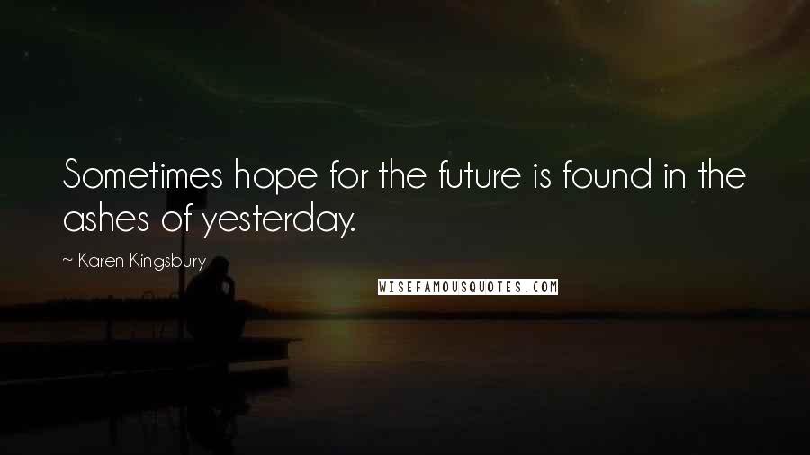 Karen Kingsbury Quotes: Sometimes hope for the future is found in the ashes of yesterday.