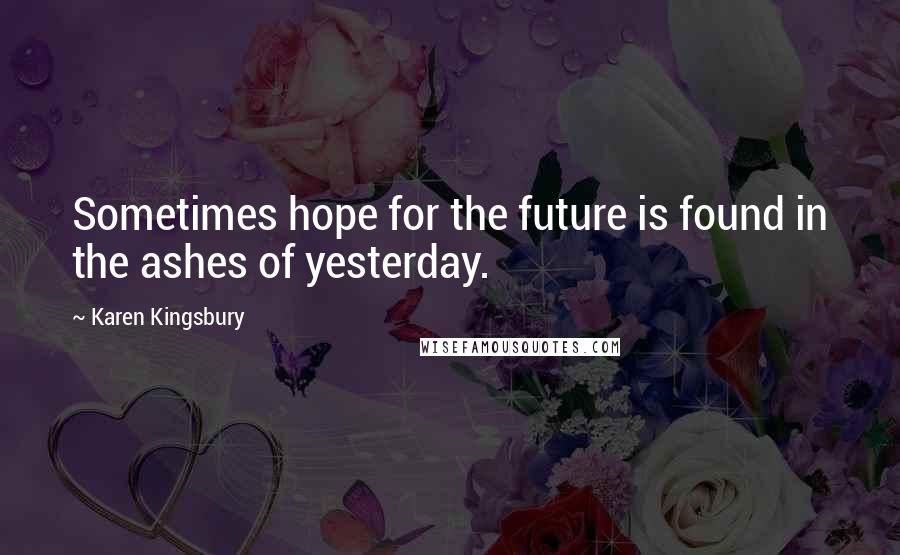 Karen Kingsbury Quotes: Sometimes hope for the future is found in the ashes of yesterday.