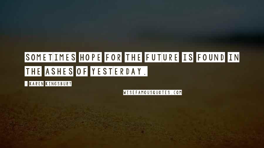 Karen Kingsbury Quotes: Sometimes hope for the future is found in the ashes of yesterday.