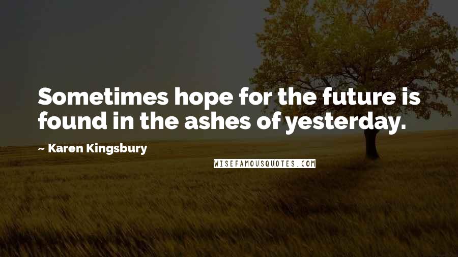 Karen Kingsbury Quotes: Sometimes hope for the future is found in the ashes of yesterday.