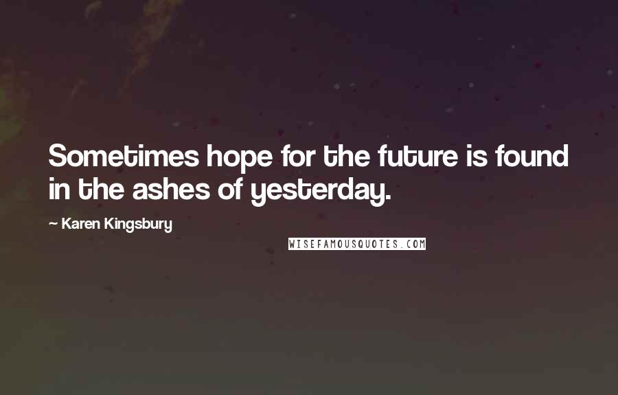 Karen Kingsbury Quotes: Sometimes hope for the future is found in the ashes of yesterday.