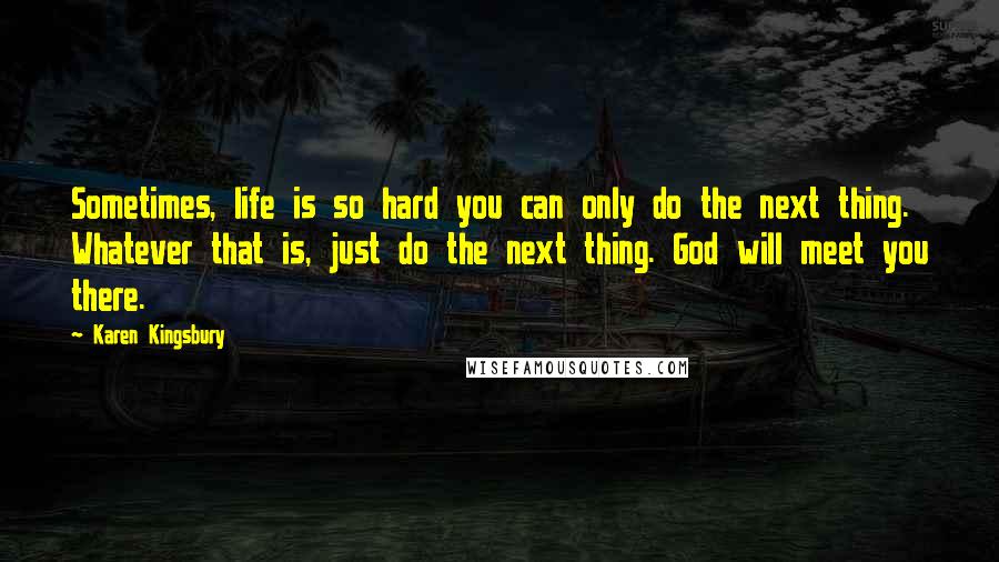 Karen Kingsbury Quotes: Sometimes, life is so hard you can only do the next thing. Whatever that is, just do the next thing. God will meet you there.