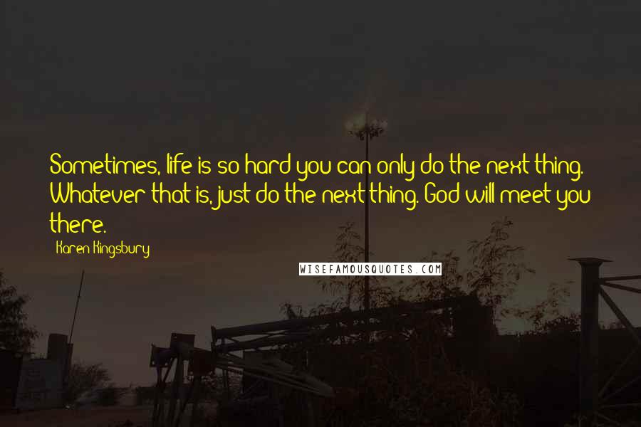 Karen Kingsbury Quotes: Sometimes, life is so hard you can only do the next thing. Whatever that is, just do the next thing. God will meet you there.