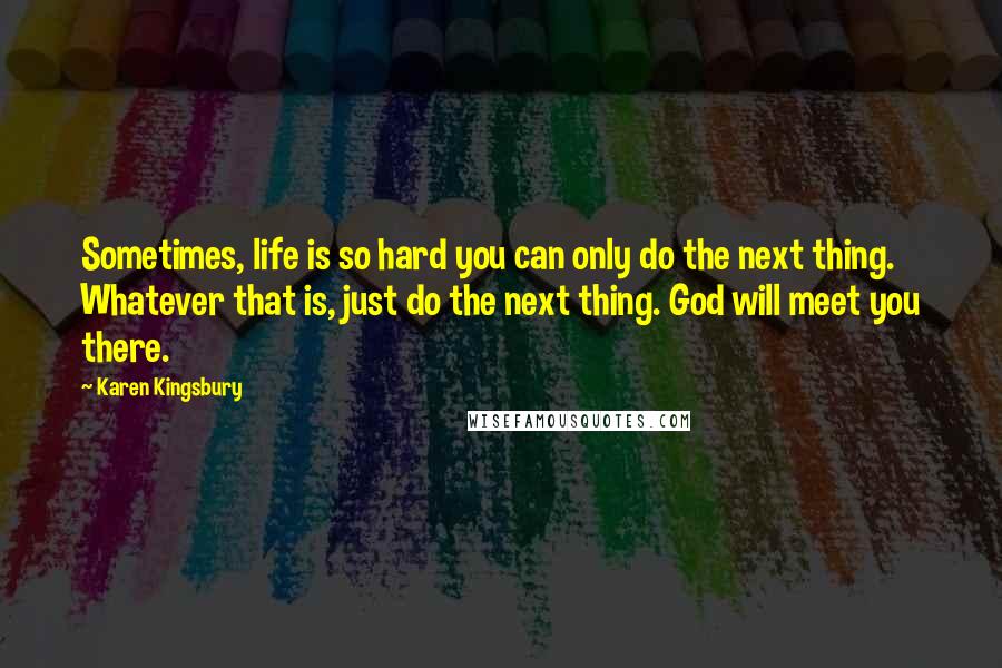 Karen Kingsbury Quotes: Sometimes, life is so hard you can only do the next thing. Whatever that is, just do the next thing. God will meet you there.