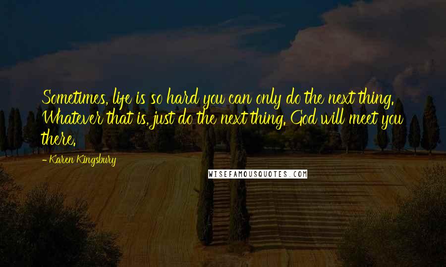 Karen Kingsbury Quotes: Sometimes, life is so hard you can only do the next thing. Whatever that is, just do the next thing. God will meet you there.