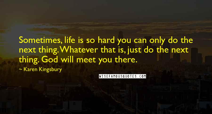 Karen Kingsbury Quotes: Sometimes, life is so hard you can only do the next thing. Whatever that is, just do the next thing. God will meet you there.