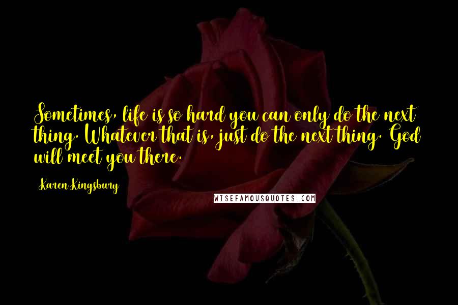 Karen Kingsbury Quotes: Sometimes, life is so hard you can only do the next thing. Whatever that is, just do the next thing. God will meet you there.