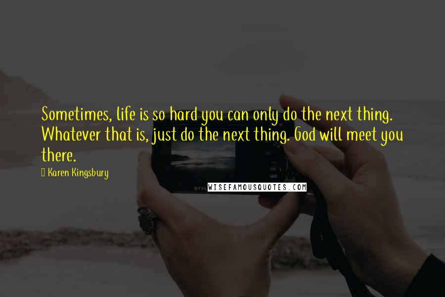 Karen Kingsbury Quotes: Sometimes, life is so hard you can only do the next thing. Whatever that is, just do the next thing. God will meet you there.