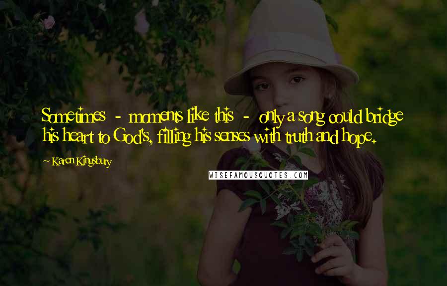 Karen Kingsbury Quotes: Sometimes  -  moments like this  -  only a song could bridge his heart to God's, filling his senses with truth and hope.