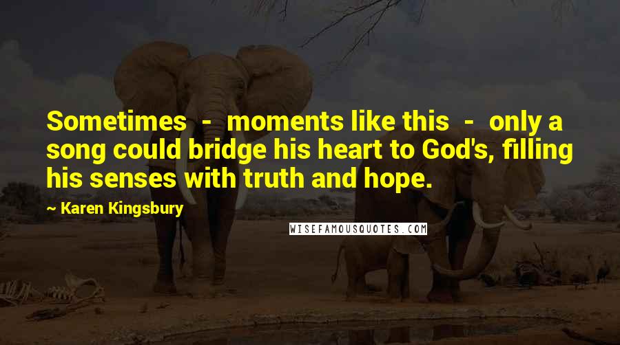 Karen Kingsbury Quotes: Sometimes  -  moments like this  -  only a song could bridge his heart to God's, filling his senses with truth and hope.