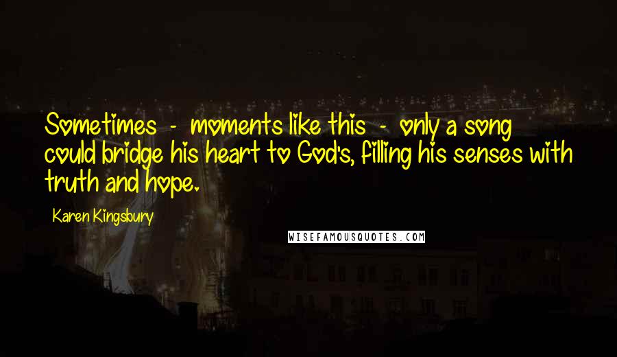 Karen Kingsbury Quotes: Sometimes  -  moments like this  -  only a song could bridge his heart to God's, filling his senses with truth and hope.