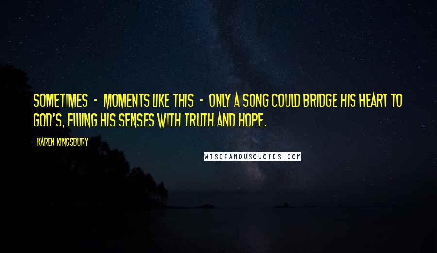 Karen Kingsbury Quotes: Sometimes  -  moments like this  -  only a song could bridge his heart to God's, filling his senses with truth and hope.