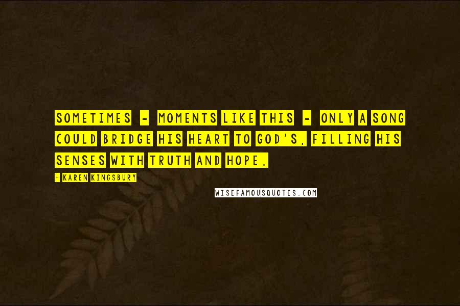 Karen Kingsbury Quotes: Sometimes  -  moments like this  -  only a song could bridge his heart to God's, filling his senses with truth and hope.