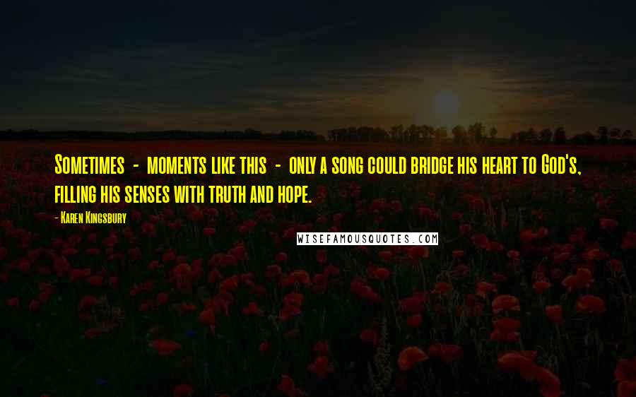 Karen Kingsbury Quotes: Sometimes  -  moments like this  -  only a song could bridge his heart to God's, filling his senses with truth and hope.