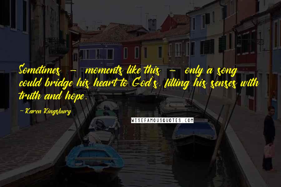 Karen Kingsbury Quotes: Sometimes - moments like this - only a song could bridge his heart to God's, filling his senses with truth and hope.