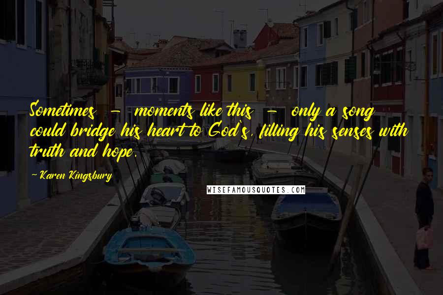 Karen Kingsbury Quotes: Sometimes  -  moments like this  -  only a song could bridge his heart to God's, filling his senses with truth and hope.