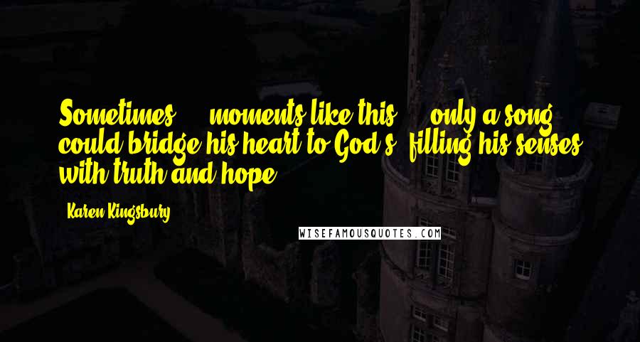 Karen Kingsbury Quotes: Sometimes  -  moments like this  -  only a song could bridge his heart to God's, filling his senses with truth and hope.