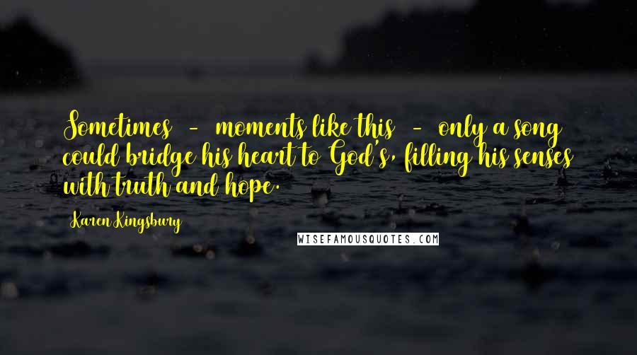 Karen Kingsbury Quotes: Sometimes  -  moments like this  -  only a song could bridge his heart to God's, filling his senses with truth and hope.