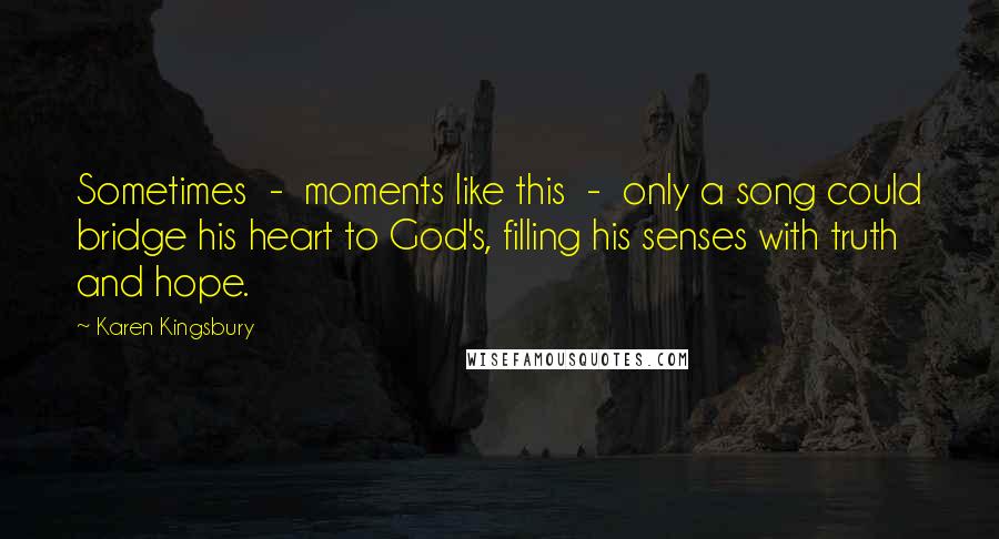 Karen Kingsbury Quotes: Sometimes - moments like this - only a song could bridge his heart to God's, filling his senses with truth and hope.