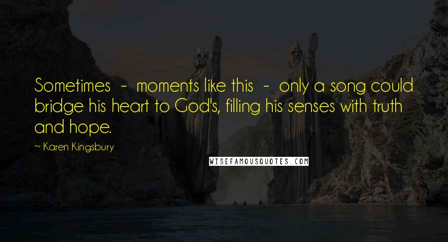 Karen Kingsbury Quotes: Sometimes  -  moments like this  -  only a song could bridge his heart to God's, filling his senses with truth and hope.