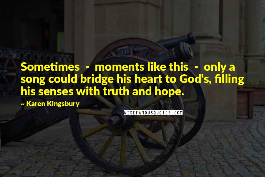 Karen Kingsbury Quotes: Sometimes  -  moments like this  -  only a song could bridge his heart to God's, filling his senses with truth and hope.