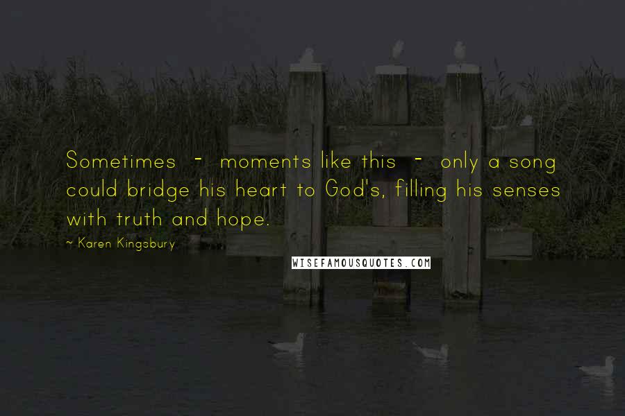 Karen Kingsbury Quotes: Sometimes  -  moments like this  -  only a song could bridge his heart to God's, filling his senses with truth and hope.