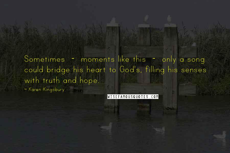 Karen Kingsbury Quotes: Sometimes - moments like this - only a song could bridge his heart to God's, filling his senses with truth and hope.