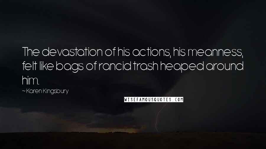 Karen Kingsbury Quotes: The devastation of his actions, his meanness, felt like bags of rancid trash heaped around him.