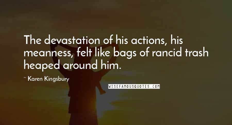 Karen Kingsbury Quotes: The devastation of his actions, his meanness, felt like bags of rancid trash heaped around him.