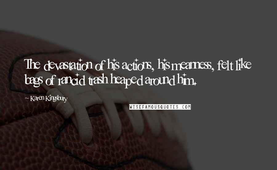 Karen Kingsbury Quotes: The devastation of his actions, his meanness, felt like bags of rancid trash heaped around him.