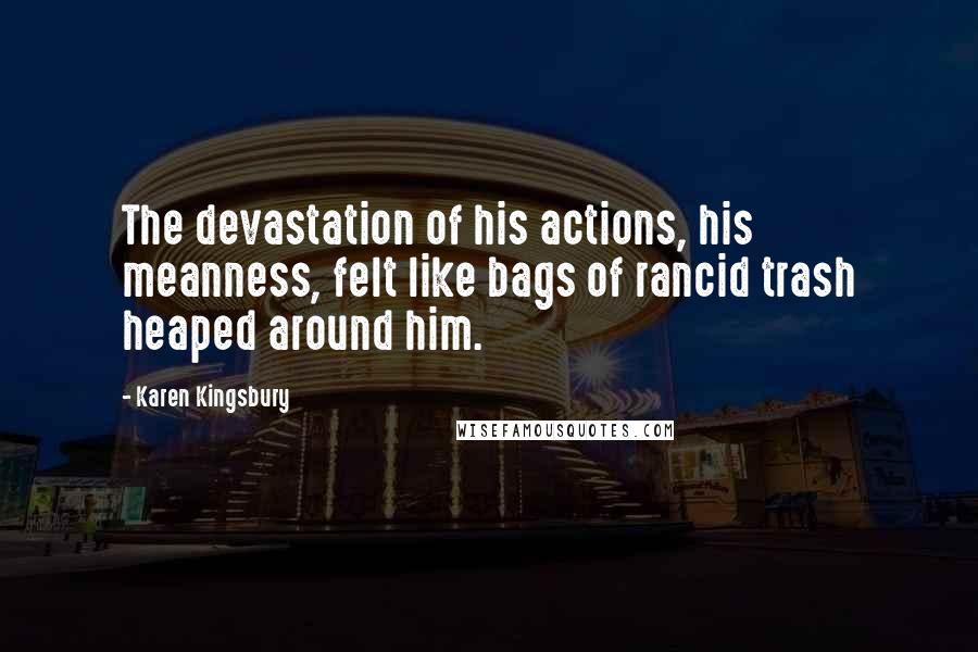 Karen Kingsbury Quotes: The devastation of his actions, his meanness, felt like bags of rancid trash heaped around him.