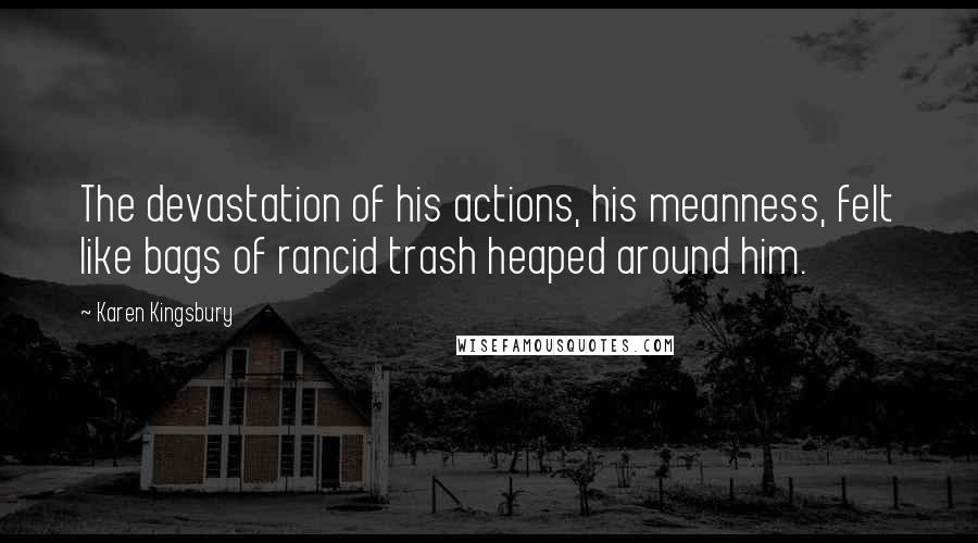 Karen Kingsbury Quotes: The devastation of his actions, his meanness, felt like bags of rancid trash heaped around him.