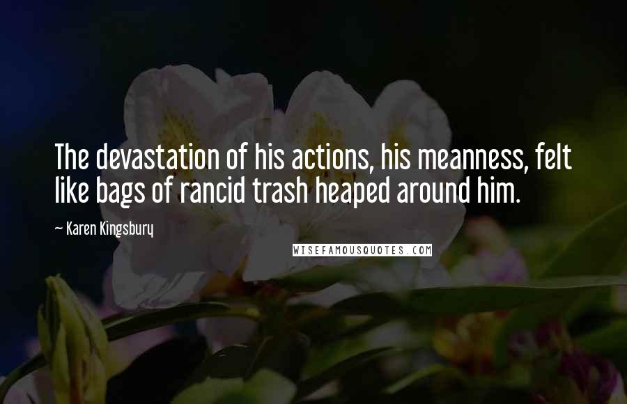 Karen Kingsbury Quotes: The devastation of his actions, his meanness, felt like bags of rancid trash heaped around him.