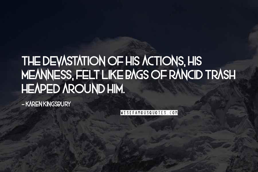 Karen Kingsbury Quotes: The devastation of his actions, his meanness, felt like bags of rancid trash heaped around him.