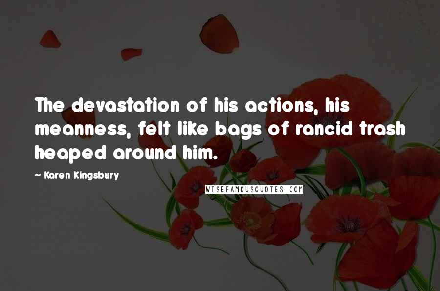 Karen Kingsbury Quotes: The devastation of his actions, his meanness, felt like bags of rancid trash heaped around him.