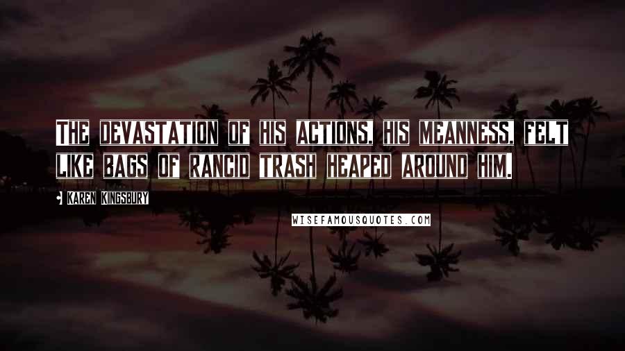 Karen Kingsbury Quotes: The devastation of his actions, his meanness, felt like bags of rancid trash heaped around him.