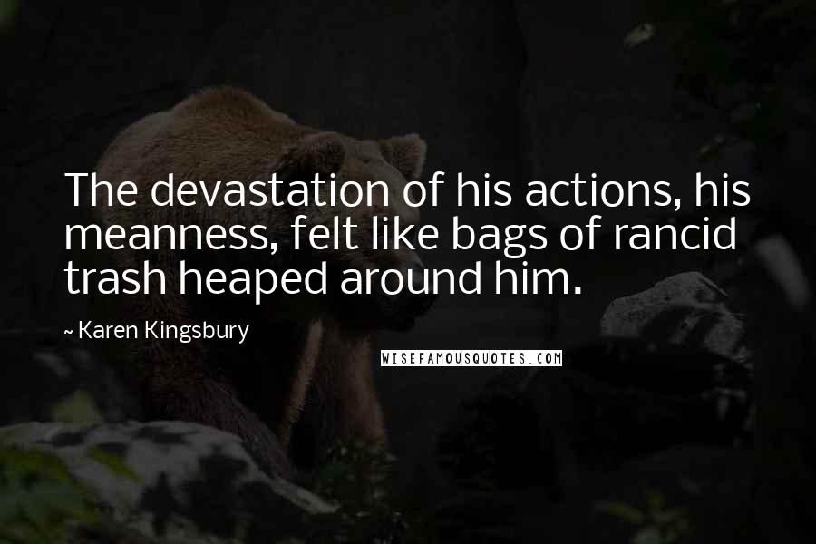 Karen Kingsbury Quotes: The devastation of his actions, his meanness, felt like bags of rancid trash heaped around him.