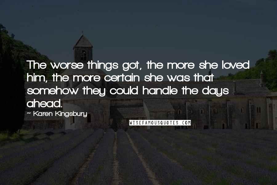 Karen Kingsbury Quotes: The worse things got, the more she loved him, the more certain she was that somehow they could handle the days ahead.