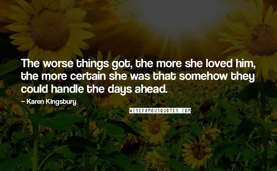 Karen Kingsbury Quotes: The worse things got, the more she loved him, the more certain she was that somehow they could handle the days ahead.