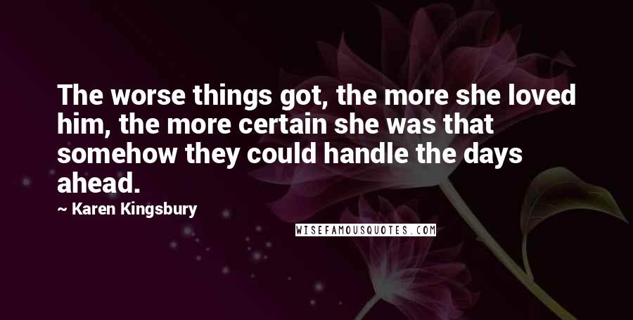 Karen Kingsbury Quotes: The worse things got, the more she loved him, the more certain she was that somehow they could handle the days ahead.