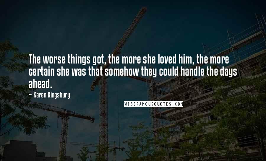 Karen Kingsbury Quotes: The worse things got, the more she loved him, the more certain she was that somehow they could handle the days ahead.