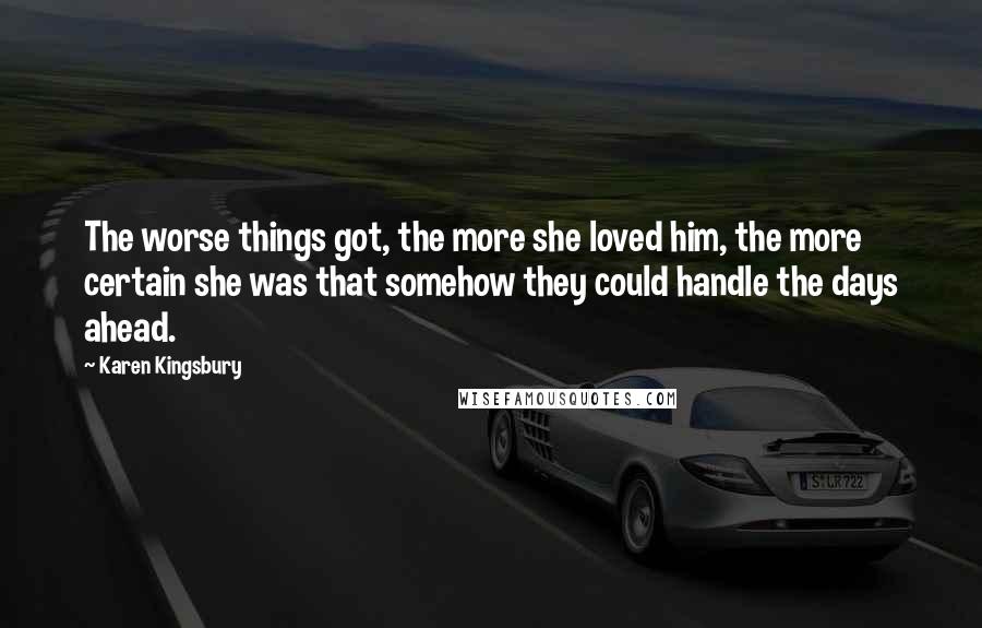 Karen Kingsbury Quotes: The worse things got, the more she loved him, the more certain she was that somehow they could handle the days ahead.