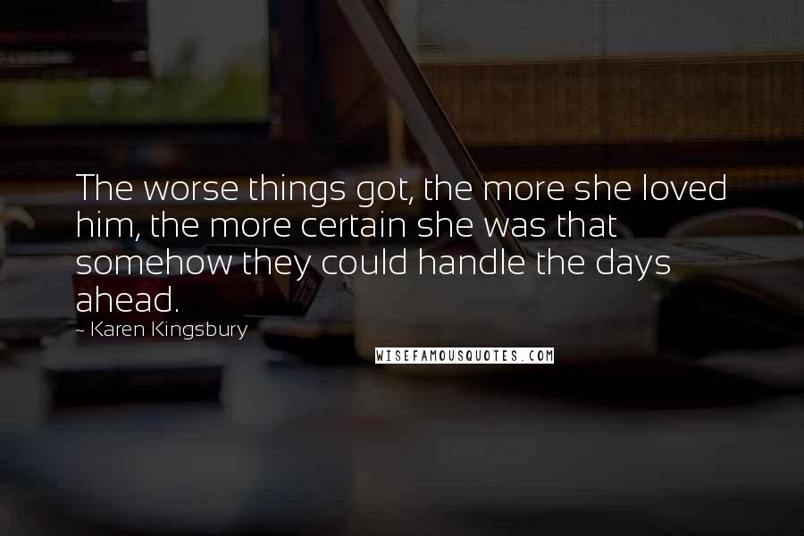 Karen Kingsbury Quotes: The worse things got, the more she loved him, the more certain she was that somehow they could handle the days ahead.