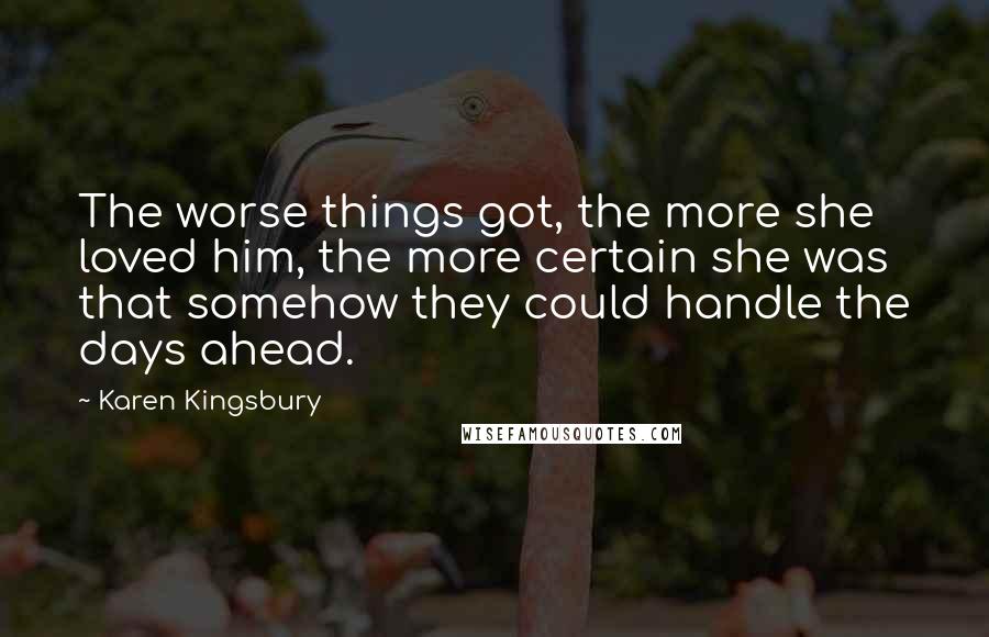 Karen Kingsbury Quotes: The worse things got, the more she loved him, the more certain she was that somehow they could handle the days ahead.