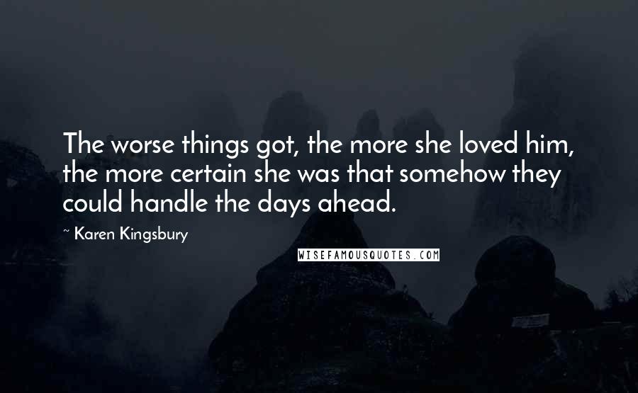 Karen Kingsbury Quotes: The worse things got, the more she loved him, the more certain she was that somehow they could handle the days ahead.