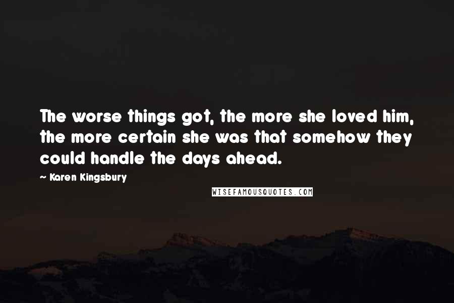 Karen Kingsbury Quotes: The worse things got, the more she loved him, the more certain she was that somehow they could handle the days ahead.