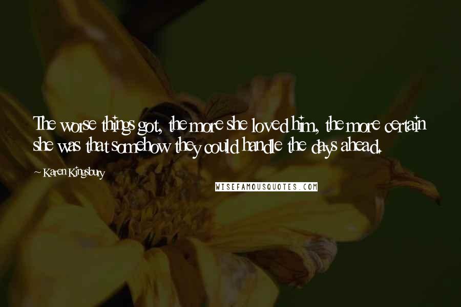 Karen Kingsbury Quotes: The worse things got, the more she loved him, the more certain she was that somehow they could handle the days ahead.